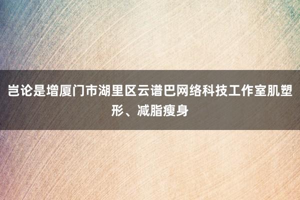 岂论是增厦门市湖里区云谱巴网络科技工作室肌塑形、减脂瘦身