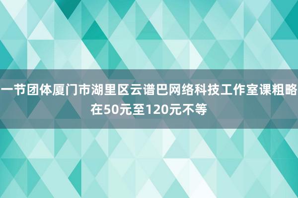 一节团体厦门市湖里区云谱巴网络科技工作室课粗略在50元至120元不等